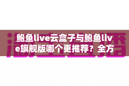 鲍鱼live云盒子与鲍鱼live旗舰版哪个更推荐？全方位深度对比评测助你一次选对