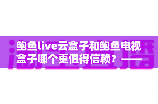 鲍鱼live云盒子和鲍鱼电视盒子哪个更值得信赖？——深度对比测评与选购避坑指南