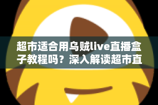 超市适合用乌贼live直播盒子教程吗？深入解读超市直播带货的实用工具与落地方法