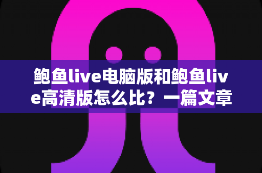 鲍鱼live电脑版和鲍鱼live高清版怎么比？一篇文章带你全面看懂两大版本差异与选择攻略