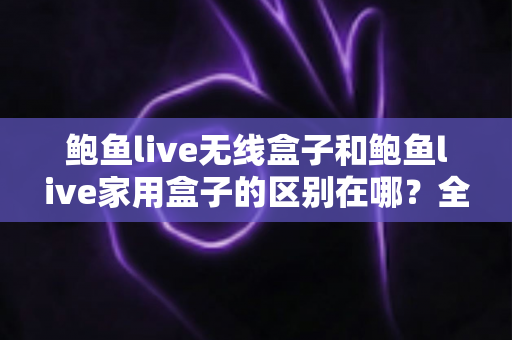 鲍鱼live无线盒子和鲍鱼live家用盒子的区别在哪?全面对比解析与选购指南 鲍鱼live无线盒子和鲍鱼live家用盒子的区别在哪?全面对比解析与选购指南