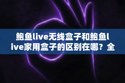 鲍鱼live无线盒子和鲍鱼live家用盒子的区别在哪？全面对比解析与选购指南