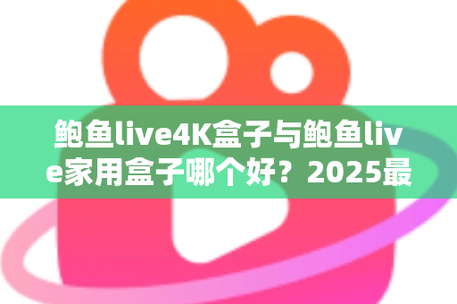 鲍鱼live4K盒子与鲍鱼live家用盒子哪个好？2025最新深度对比评测与选购指南