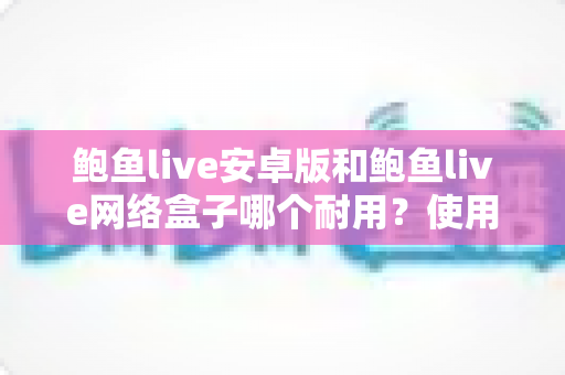 鲍鱼live安卓版和鲍鱼live网络盒子哪个耐用？使用寿命深度对比与选购保养全指南