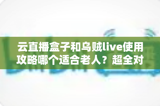 云直播盒子和乌贼live使用攻略哪个适合老人？超全对比指南帮长辈轻松看电视