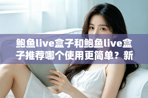 鲍鱼live盒子和鲍鱼live盒子推荐哪个使用更简单？新手必看的完整对比与上手指南