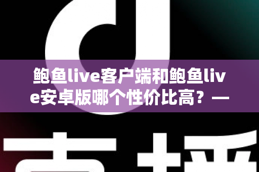 鲍鱼live客户端和鲍鱼live安卓版哪个性价比高?——多维度深度对比分析,帮你找到最划算的选择 鲍鱼live客户端和鲍鱼live安卓版哪个性价比高?——多维度深度对比分析,帮你找到最划算的选择
