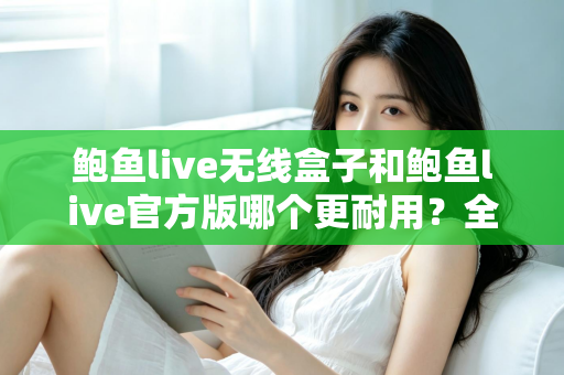 鲍鱼live无线盒子和鲍鱼live官方版哪个更耐用？全方位耐用性对比评测与选购指南