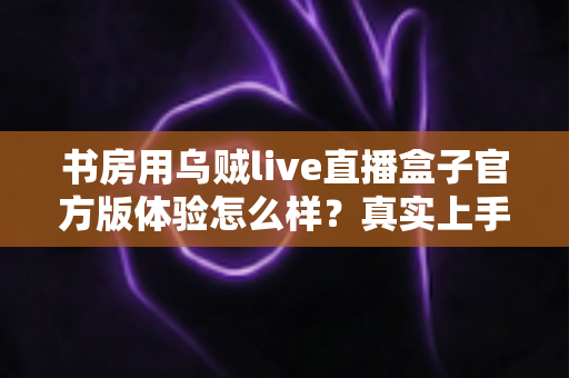 书房用乌贼live直播盒子官方版体验怎么样?真实上手感受与全面测评分享 书房用乌贼live直播盒子官方版体验怎么样?真实上手感受与全面测评分享