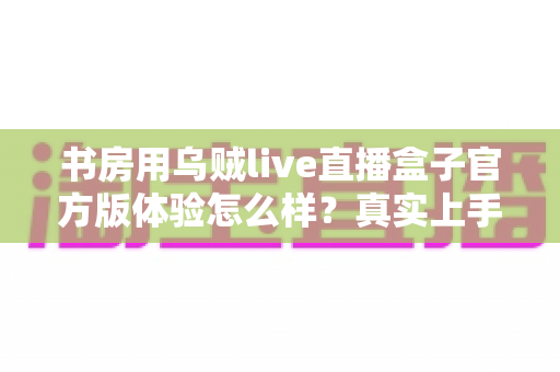 书房用乌贼live直播盒子官方版体验怎么样?真实上手感受与全面测评分享 书房用乌贼live直播盒子官方版体验怎么样?真实上手感受与全面测评分享