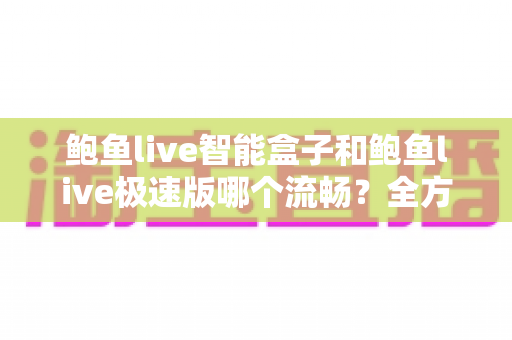 鲍鱼live智能盒子和鲍鱼live极速版哪个流畅?全方位深度对比测评,帮你选对最适合的版本 鲍鱼live智能盒子和鲍鱼live极速版哪个流畅?全方位深度对比测评,帮你选对最适合的版本
