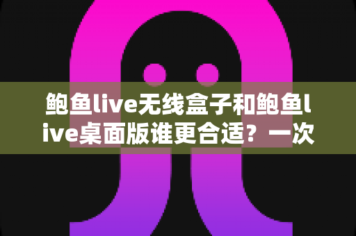 鲍鱼live无线盒子和鲍鱼live桌面版谁更合适？一次看懂差异、场景与最佳选择