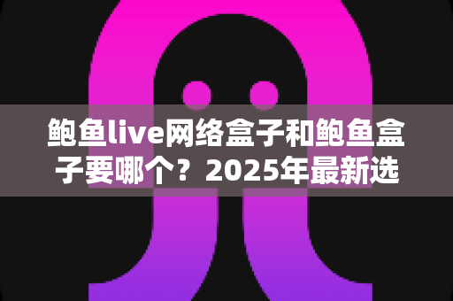 鲍鱼live网络盒子和鲍鱼盒子要哪个？2025年最新选购对比指南与避坑建议