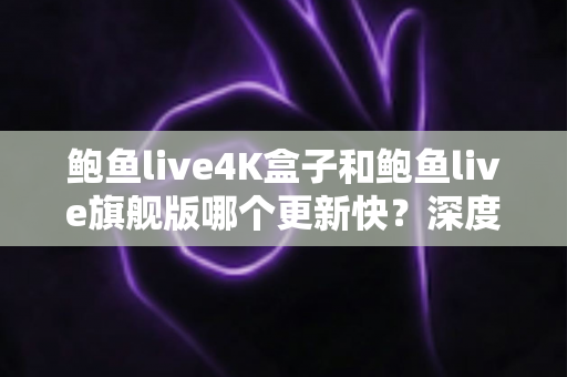 鲍鱼live4K盒子和鲍鱼live旗舰版哪个更新快？深度对比分析与选购指南