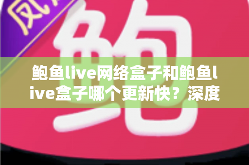 鲍鱼live网络盒子和鲍鱼live盒子哪个更新快？深度对比与实用选购指南