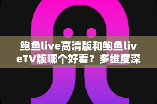 鲍鱼live高清版和鲍鱼liveTV版哪个好看？多维度深度对比帮你选出最佳观看方案