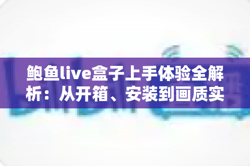 鲍鱼live盒子上手体验全解析：从开箱、安装到画质实测的一站式真实评测指南