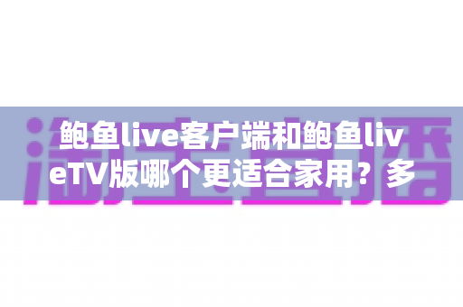 鲍鱼live客户端和鲍鱼liveTV版哪个更适合家用？多维度深度对比为你揭晓答案