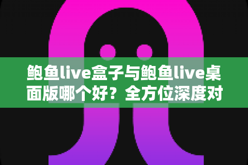 鲍鱼live盒子与鲍鱼live桌面版哪个好？全方位深度对比评测，帮你一次选对版本