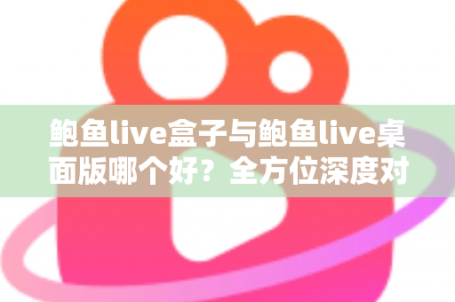 鲍鱼live盒子与鲍鱼live桌面版哪个好？全方位深度对比评测，帮你一次选对版本