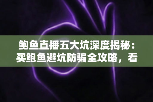 鲍鱼直播五大坑深度揭秘：买鲍鱼避坑防骗全攻略，看完再下单也不迟