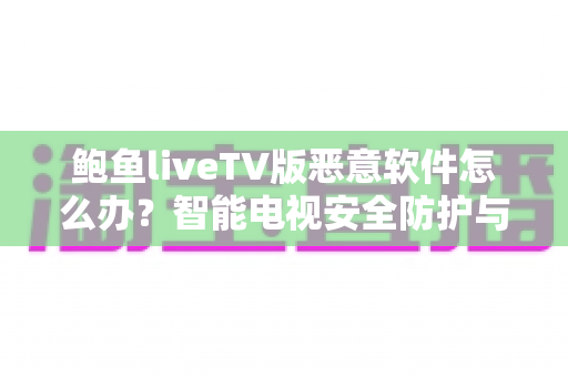 鲍鱼liveTV版恶意软件怎么办?智能电视安全防护与病毒清除完全指南 鲍鱼liveTV版恶意软件怎么办?智能电视安全防护与病毒清除完全指南