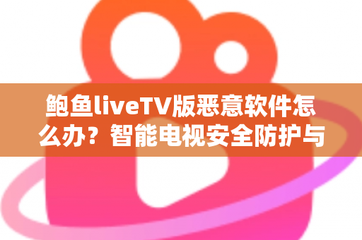 鲍鱼liveTV版恶意软件怎么办?智能电视安全防护与病毒清除完全指南 鲍鱼liveTV版恶意软件怎么办?智能电视安全防护与病毒清除完全指南