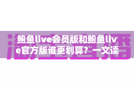 鲍鱼live会员版和鲍鱼live官方版谁更划算？一文读懂版本差异与高性价比选择攻略
