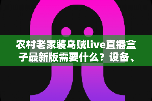 农村老家装乌贼live直播盒子最新版需要什么？设备、网络与安装全流程指南
