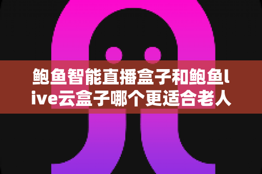 鲍鱼智能直播盒子和鲍鱼live云盒子哪个更适合老人用？专为中老年用户打造的电视盒子选购指南与真实体验分享