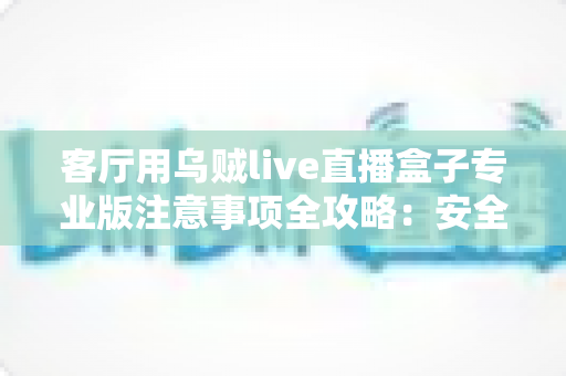 客厅用乌贼live直播盒子专业版注意事项全攻略：安全、流畅、合规的家庭大屏直播使用指南