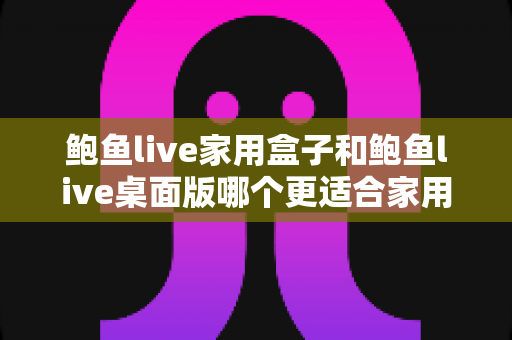 鲍鱼live家用盒子和鲍鱼live桌面版哪个更适合家用?——2025年家庭影音选择全攻略 鲍鱼live家用盒子和鲍鱼live桌面版哪个更适合家用?——2025年家庭影音选择全攻略