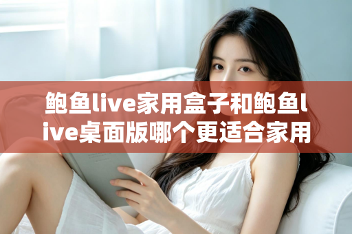 鲍鱼live家用盒子和鲍鱼live桌面版哪个更适合家用?——2025年家庭影音选择全攻略 鲍鱼live家用盒子和鲍鱼live桌面版哪个更适合家用?——2025年家庭影音选择全攻略