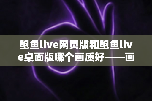 鲍鱼live网页版和鲍鱼live桌面版哪个画质好——画质对比深度解析与选择建议 鲍鱼live网页版和鲍鱼live桌面版哪个画质好——画质对比深度解析与选择建议