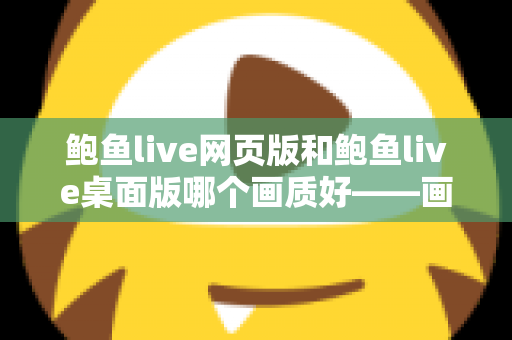 鲍鱼live网页版和鲍鱼live桌面版哪个画质好——画质对比深度解析与选择建议