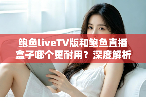 鲍鱼liveTV版和鲍鱼直播盒子哪个更耐用？深度解析两种观看方案的寿命与维护全攻略