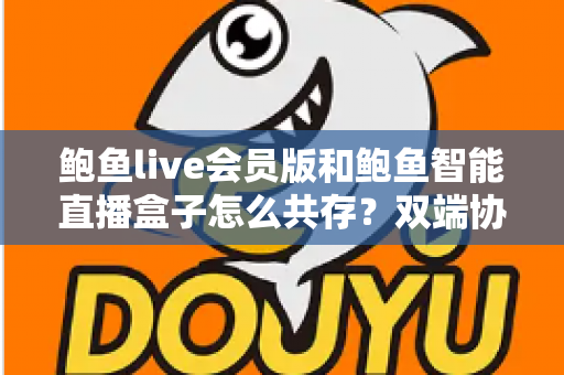 鲍鱼live会员版和鲍鱼智能直播盒子怎么共存?双端协同使用全攻略与实用解决方案 鲍鱼live会员版和鲍鱼智能直播盒子怎么共存?双端协同使用全攻略与实用解决方案