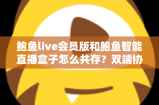 鲍鱼live会员版和鲍鱼智能直播盒子怎么共存？双端协同使用全攻略与实用解决方案