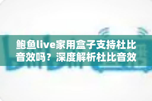 鲍鱼live家用盒子支持杜比音效吗?深度解析杜比音效支持情况与家庭影院体验提升全攻略 鲍鱼live家用盒子支持杜比音效吗?深度解析杜比音效支持情况与家庭影院体验提升全攻略