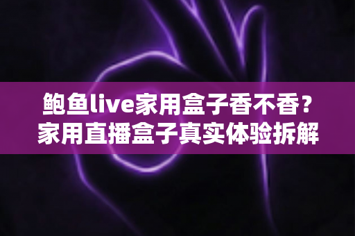 鲍鱼live家用盒子香不香？家用直播盒子真实体验拆解与选购避坑全指南