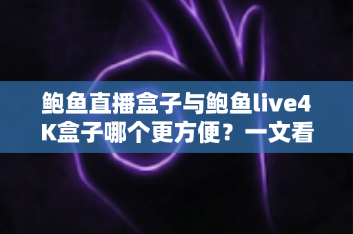 鲍鱼直播盒子与鲍鱼live4K盒子哪个更方便？一文看懂两款热门电视盒子的安装、操作与使用体验，帮你选对家庭观影好帮手