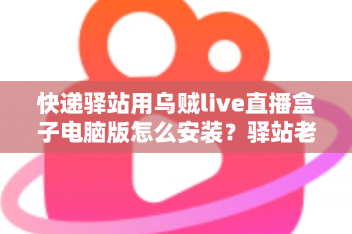 快递驿站用乌贼live直播盒子电脑版怎么安装？驿站老板必看的完整安装教程与运营指南