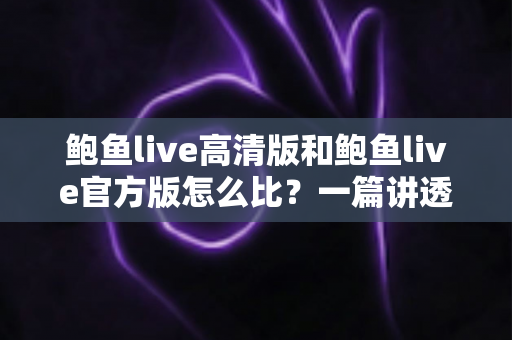 鲍鱼live高清版和鲍鱼live官方版怎么比？一篇讲透画质、功能与安全差异的实用对比指南