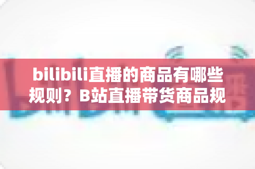 bilibili直播的商品有哪些规则？B站直播带货商品规范与合规运营全解析