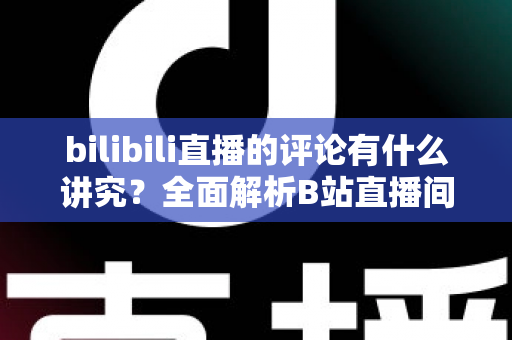 bilibili直播的评论有什么讲究？全面解析B站直播间弹幕礼仪与互动规则