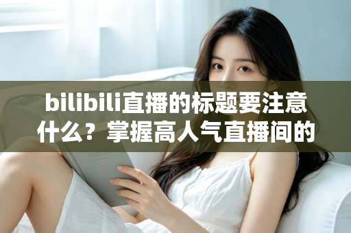 bilibili直播的标题要注意什么?掌握高人气直播间的标题创作秘诀与实战技巧 bilibili直播的标题要注意什么?掌握高人气直播间的标题创作秘诀与实战技巧