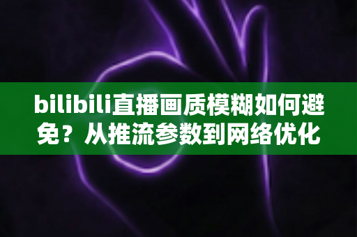 bilibili直播画质模糊如何避免?从推流参数到网络优化的全流程高清直播指南 bilibili直播画质模糊如何避免?从推流参数到网络优化的全流程高清直播指南