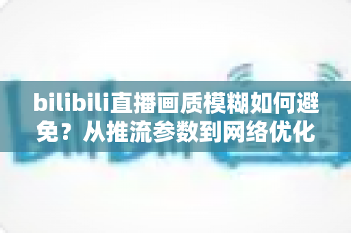bilibili直播画质模糊如何避免?从推流参数到网络优化的全流程高清直播指南 bilibili直播画质模糊如何避免?从推流参数到网络优化的全流程高清直播指南