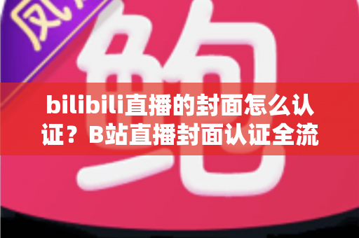 bilibili直播的封面怎么认证？B站直播封面认证全流程解析与快速过审实用指南
