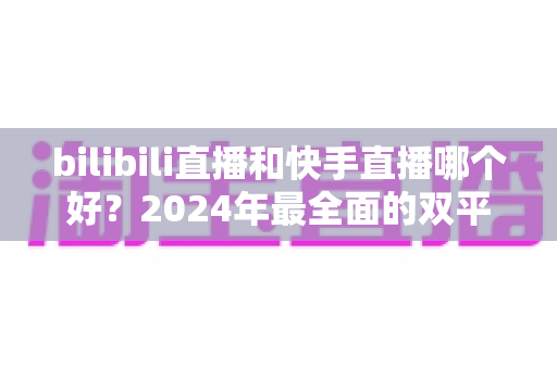 bilibili直播和快手直播哪个好?2024年最全面的双平台深度对比与选择指南 bilibili直播和快手直播哪个好?2024年最全面的双平台深度对比与选择指南